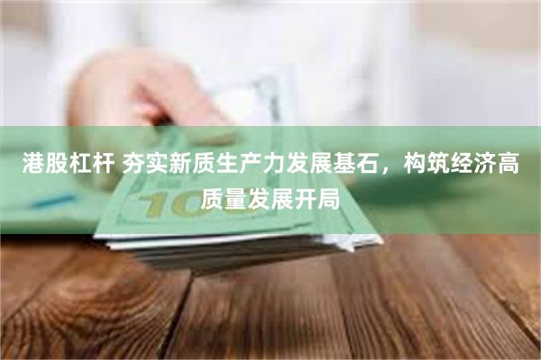 港股杠杆 夯实新质生产力发展基石，构筑经济高质量发展开局