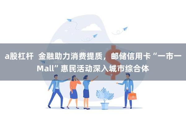 a股杠杆  金融助力消费提质，邮储信用卡“一市一Mall”惠民活动深入城市综合体