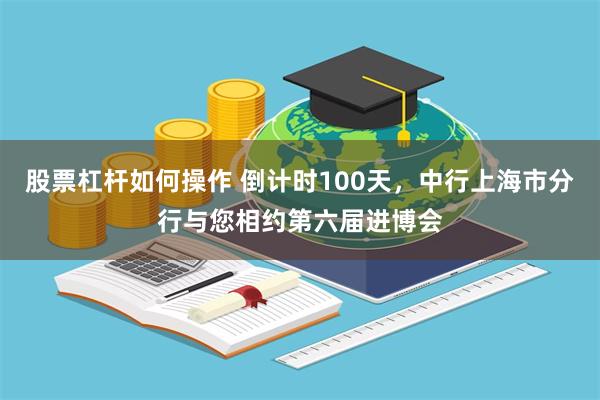 股票杠杆如何操作 倒计时100天，中行上海市分行与您相约第六届进博会