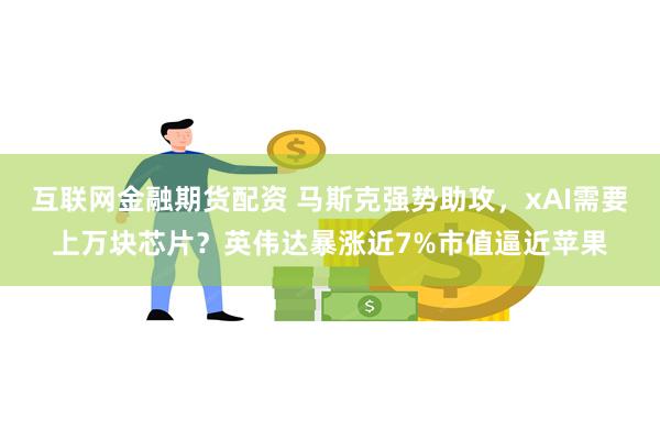 互联网金融期货配资 马斯克强势助攻，xAI需要上万块芯片？英伟达暴涨近7%市值逼近苹果