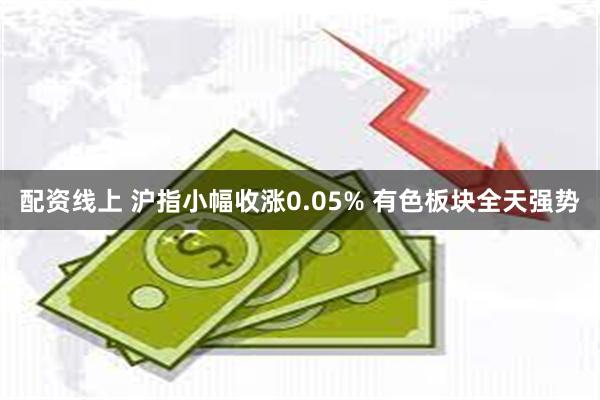 配资线上 沪指小幅收涨0.05% 有色板块全天强势