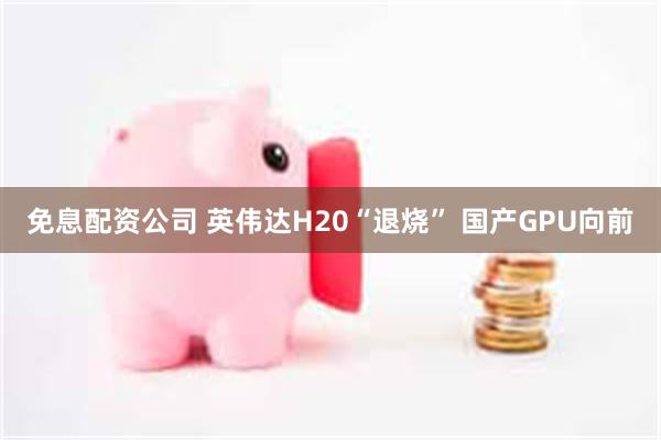 免息配资公司 英伟达H20“退烧” 国产GPU向前