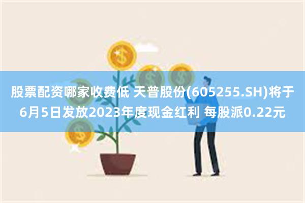 股票配资哪家收费低 天普股份(605255.SH)将于6月5日发放2023年度现金红利 每股派0.22元