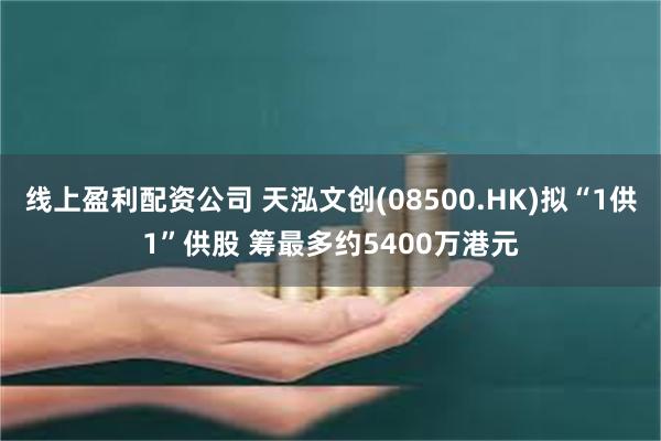 线上盈利配资公司 天泓文创(08500.HK)拟“1供1”供股 筹最多约5400万港元