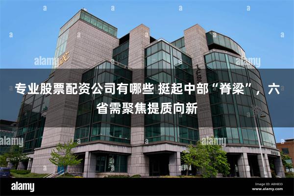 专业股票配资公司有哪些 挺起中部“脊梁”，六省需聚焦提质向新