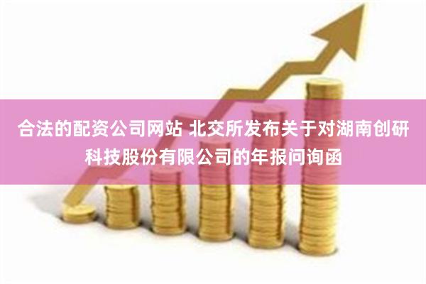 合法的配资公司网站 北交所发布关于对湖南创研科技股份有限公司的年报问询函