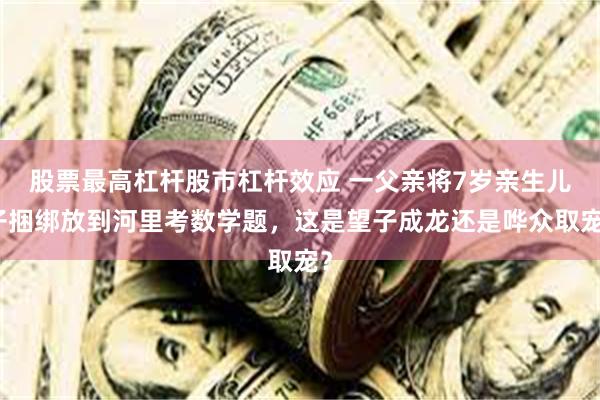 股票最高杠杆股市杠杆效应 一父亲将7岁亲生儿子捆绑放到河里考数学题，这是望子成龙还是哗众取宠？