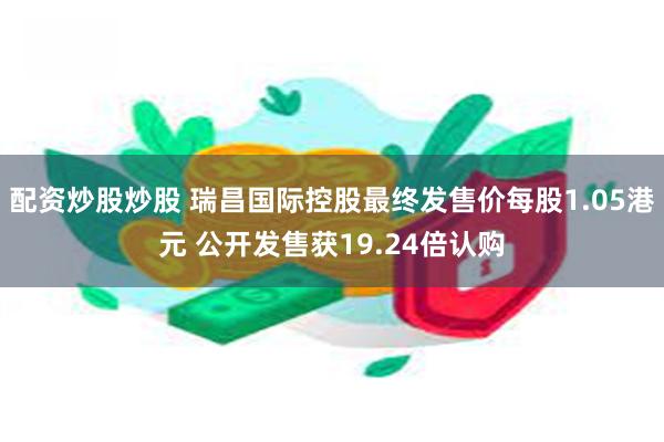 配资炒股炒股 瑞昌国际控股最终发售价每股1.05港元 公开发售获19.24倍认购