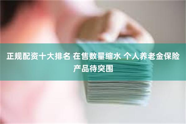 正规配资十大排名 在售数量缩水 个人养老金保险产品待突围