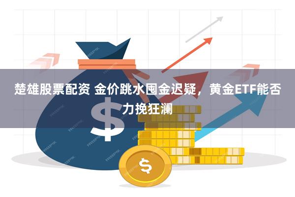 楚雄股票配资 金价跳水囤金迟疑，黄金ETF能否力挽狂澜