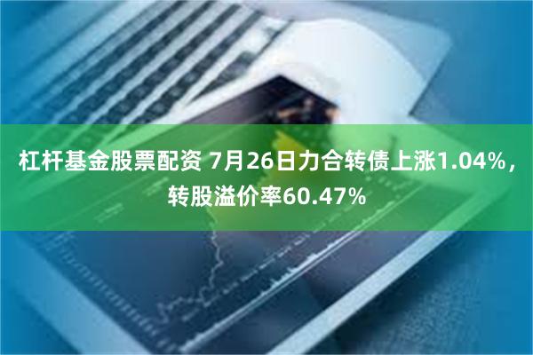 杠杆基金股票配资 7月26日力合转债上涨1.04%，转股溢价率60.47%