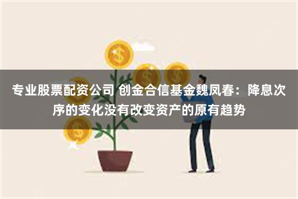 专业股票配资公司 创金合信基金魏凤春：降息次序的变化没有改变资产的原有趋势