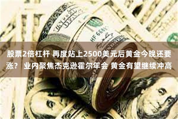 股票2倍杠杆 再度站上2500美元后黄金今晚还要涨？ 业内聚焦杰克逊霍尔年会 黄金有望继续冲高