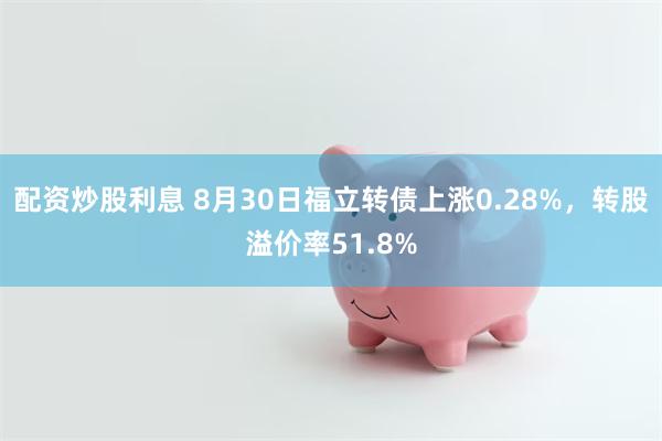 配资炒股利息 8月30日福立转债上涨0.28%，转股溢价率51.8%