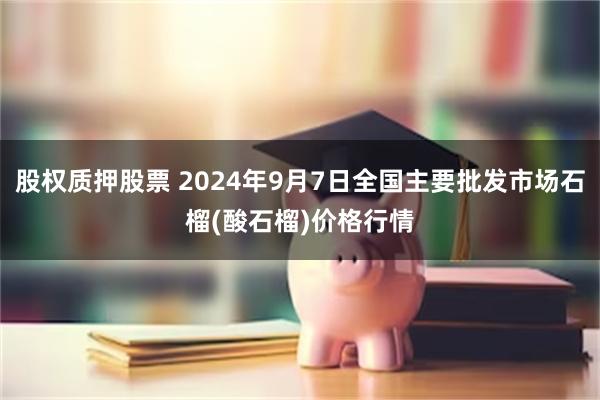 股权质押股票 2024年9月7日全国主要批发市场石榴(酸石榴)价格行情