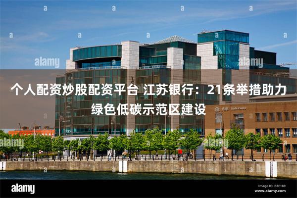 个人配资炒股配资平台 江苏银行：21条举措助力绿色低碳示范区建设