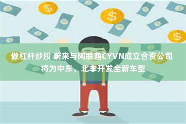 做杠杆炒股 蔚来与阿联酋CYVN成立合资公司 将为中东、北非开发全新车型