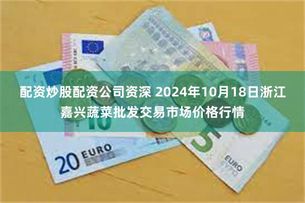 配资炒股配资公司资深 2024年10月18日浙江嘉兴蔬菜批发交易市场价格行情