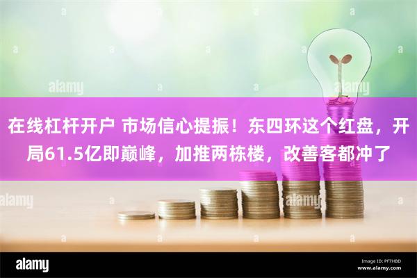 在线杠杆开户 市场信心提振！东四环这个红盘，开局61.5亿即巅峰，加推两栋楼，改善客都冲了