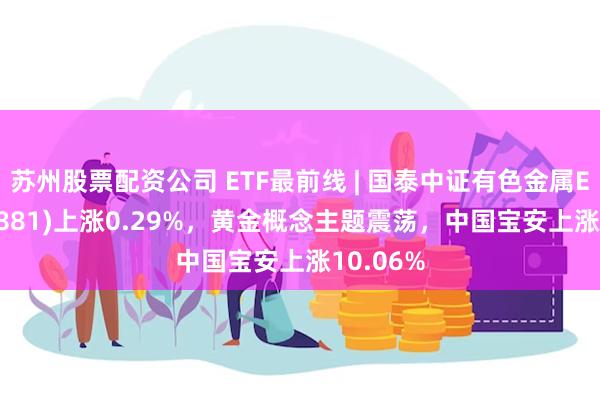 苏州股票配资公司 ETF最前线 | 国泰中证有色金属ETF(159881)上涨0.29%，黄金概念主题震荡，中国宝安上涨10.06%