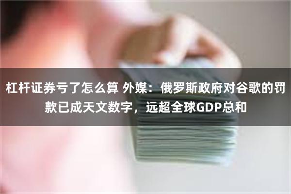 杠杆证券亏了怎么算 外媒：俄罗斯政府对谷歌的罚款已成天文数字，远超全球GDP总和