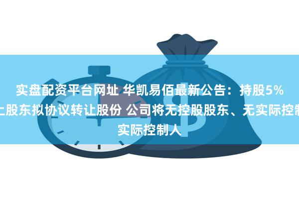 实盘配资平台网址 华凯易佰最新公告：持股5%以上股东拟协议转让股份 公司将无控股股东、无实际控制人