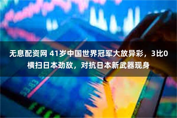 无息配资网 41岁中国世界冠军大放异彩，3比0横扫日本劲敌，对抗日本新武器现身