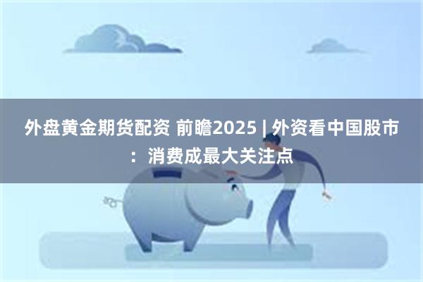 外盘黄金期货配资 前瞻2025 | 外资看中国股市：消费成最大关注点