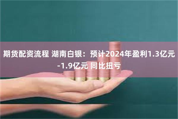 期货配资流程 湖南白银：预计2024年盈利1.3亿元-1.9亿元 同比扭亏