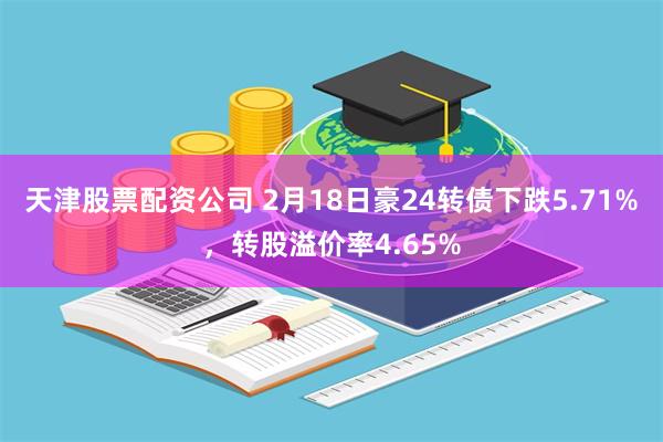 天津股票配资公司 2月18日豪24转债下跌5.71%，转股溢价率4.65%