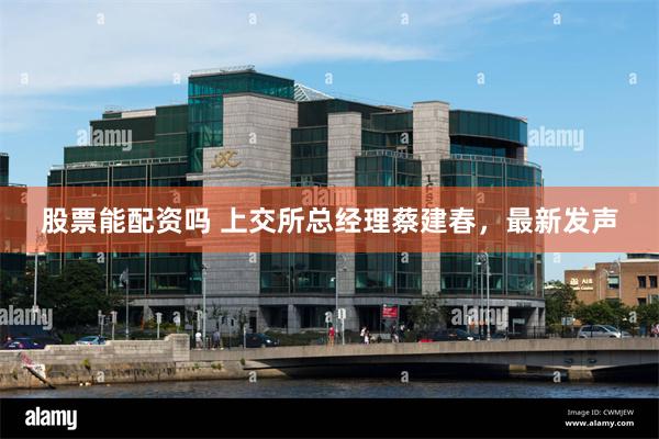 股票能配资吗 上交所总经理蔡建春，最新发声