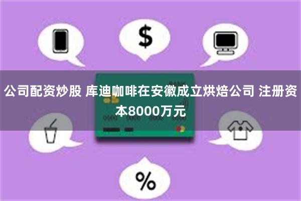 公司配资炒股 库迪咖啡在安徽成立烘焙公司 注册资本8000万元